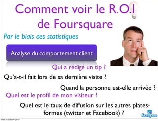 Comment voir le R.O.I
de Foursquare
Par le biais des statistiques
Qui a rédigé un tip ?
Qu’a-t-il fait lors de sa dernière visite ?
Quand la personne est-elle arrivée ?
Quel est le proﬁl de mon visiteur ?
Analyse du comportement client
Quel est le taux de diffusion sur les autres plates-
formes (twitter et Facebook) ?
lundi 25 octobre 2010
 