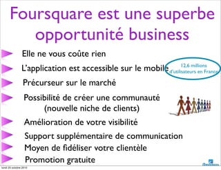 Foursquare est une superbe
opportunité business
L’application est accessible sur le mobile
Elle ne vous coûte rien
Précurseur sur le marché
Possibilité de créer une communauté
(nouvelle niche de clients)
Amélioration de votre visibilité
Support supplémentaire de communication
Moyen de ﬁdéliser votre clientèle
Promotion gratuite
12,6 millions
d’utilisateurs en France
lundi 25 octobre 2010
 