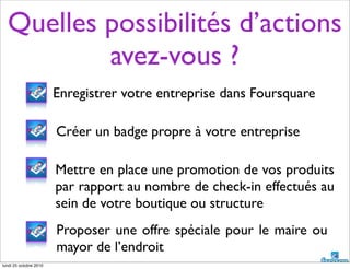 Quelles possibilités d’actions
avez-vous ?
Créer un badge propre à votre entreprise
Mettre en place une promotion de vos produits
par rapport au nombre de check-in effectués au
sein de votre boutique ou structure
Proposer une offre spéciale pour le maire ou
mayor de l’endroit
Enregistrer votre entreprise dans Foursquare
lundi 25 octobre 2010
 