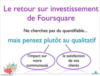 Ne cherchez pas du quantiﬁable...
mais pensez plutôt au qualitatif
Le retour sur investissement
de Foursquare
l’impact sur
votre
communauté
la satisfaction
de vos
clients
lundi 25 octobre 2010
 