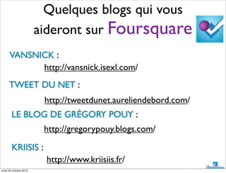 Quelques blogs qui vous
aideront sur Foursquare
http://vansnick.isexl.com/
http://tweetdunet.aureliendebord.com/
http://gregorypouy.blogs.com/
TWEET DU NET :
VANSNICK :
LE BLOG DE GRÉGORY POUY :
KRIISIS :
http://www.kriisiis.fr/
lundi 25 octobre 2010
 