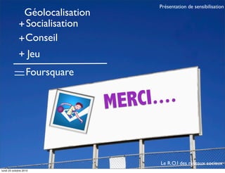 MERCI....
Géolocalisation
+Socialisation
+Conseil
Jeu+
Le R.O.I des réseaux sociaux
Présentation de sensibilisation
Foursquare
lundi 25 octobre 2010
 