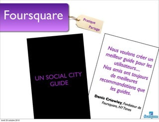 Nous voulons créer un
meilleur guide pour les
utilisateurs....
Nos amis ont toujours
de meilleures
recommandations queles guides.Denis Criowley, Fondateur de
Foursquare, NYTimes
Foursquare
UN SOCIAL CITY
GUIDE
Pratique
Partage
lundi 25 octobre 2010
 