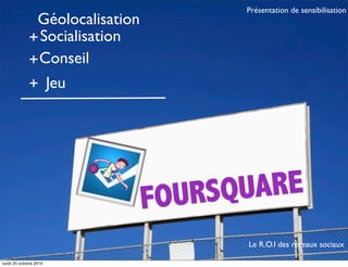 FOURSQUARE
Géolocalisation
+Socialisation
+Conseil
Jeu+
Le R.O.I des réseaux sociaux
Présentation de sensibilisation
lundi 25 octobre 2010
 