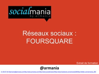 Réseaux sociaux :
                                 FOURSQUARE


                                                                                                                   Extrait de formation

                                                           @armania
01 48 07 40 40armania@armania.comhttp://www.armania.com/http://www.socialmania.frhttp://www.facebook.com/armania360http://twitter.com/armania_360
 