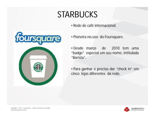 STARBUCKS
                                                                 • Rede de café internacional.

                                                                 • Pioneira no uso do Foursquare.

                                                                 • Desde março de 2010 tem uma
                                                                 “badge” especial em seu nome, intitulada
                                                                 “Barista”.

                                                                 • Para ganhar é preciso dar “check in” em
                                                                 cinco lojas diferentes da rede.




Copyright © 2010 – Humantech – Todos os direitos reservados
www.humantech.com.br
 