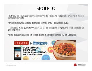 SPOLETO
    • Estreou no Foursquare com a campanha: Se você é fã do Spoleto, então você merece
    ser recompensado.

    • Início na segunda semana de maio e término em 31 de julho de 2010.

    • Toda sexta-feira, quem for “mayor” vai até ao caixa para comprovar o título e recebe um
    prato Spoleto.

    • Sete lojas participantes em todo o Brasil: 4 no Rio de Janeiro e 3 em São Paulo.




Copyright © 2010 – Humantech – Todos os direitos reservados
www.humantech.com.br
 