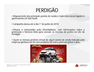 PERDIGÃO
             • Mapeamento dos principais pontos de venda e mais cinco locais ligados à
             gastronomia em São Paulo.

             • Campanha durou até o dia 1° de junho de 2010.

             • Ativava o consumidor pelo Smarthphone, com informações sobre a
             promoção e fornecia links para acessar as receitas de pratos no site da
             Perdigão.

             • Quem se tornava prefeito virtual de algum ponto de venda indicado pela
             empresa ganhava um kit com produtos da marca para um jantar a dois.




Copyright © 2010 – Humantech – Todos os direitos reservados
www.humantech.com.br
 