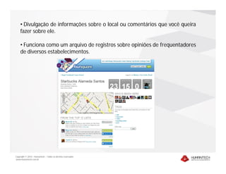 • Divulgação de informações sobre o local ou comentários que você queira
    fazer sobre ele.

    • Funciona como um arquivo de registros sobre opiniões de frequentadores
    de diversos estabelecimentos.




Copyright © 2010 – Humantech – Todos os direitos reservados
www.humantech.com.br
 