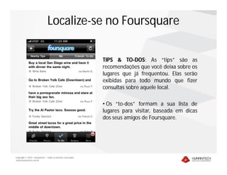 Localize-se no Foursquare

                                                              TIPS & TO-DOS: As “tips” são as
                                                              recomendações que você deixa sobre os
                                                              lugares que já frequentou. Elas serão
                                                              exibidas para todo mundo que fizer
                                                              consultas sobre aquele local.

                                                              • Os “to-dos” formam a sua lista de
                                                              lugares para visitar, baseada em dicas
                                                              dos seus amigos de Foursquare.




Copyright © 2010 – Humantech – Todos os direitos reservados
www.humantech.com.br
 