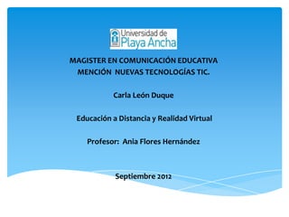 MAGISTER EN COMUNICACIÓN EDUCATIVA
 MENCIÓN NUEVAS TECNOLOGÍAS TIC.

           Carla León Duque

 Educación a Distancia y Realidad Virtual

    Profesor: Ania Flores Hernández



            Septiembre 2012
 