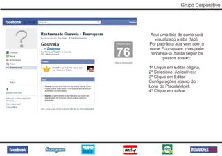Grupo Corporativo




Aqui uma tela de como será
  visualizado a aba (tab).
Por padrão a aba vem com o
nome Foursquare, mas pode
renomeá-la, basta seguir os
      passos abaixo:

1º Clique em Editar página,
2º Selecione Aplicativos;
3º Clique em Editar
Configurações abaixo do
Logo do PlaceWidget,
4º Clique em salvar.
 
