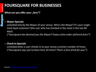 FOURSQUARE FOR BUSINESSES<br />What can you offer your „fans“?<br />Mayor Specialsunlocked only by the Mayor of your venue...