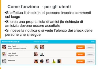 Come funziona - per gli utenti
§ Si effettua il check-in, si possono inserire commenti
 sul luogo
§ Si crea una propria lista di amici (le richieste di
 amicizia devono essere accettate
§ Si riceve la notifica o si vede l’elenco dei check delle
 persone che si segue
 