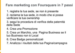 Fare marketing con Foursquare in 7 passi
 1. registra la tua sede, se non è presente
  2. reclama la tua sede, in modo che si possa
verificare la tua ownership
   3. segui la procedura di verifica della paternità
della Sede
    4. Crea una Promozione
     5. Crea un Marchio, una Pagina Business se il
tuo Business non è Local
      6. Crea Badge personalizzati
       7. Analizza i risultati della tua Pagina/campagna
 