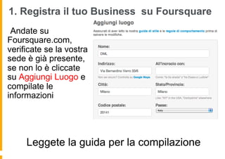 1. Registra il tuo Business su Foursquare
  Andate su
Foursquare.com,
verificate se la vostra
sede è già presente,
se non lo è cliccate
su Aggiungi Luogo e
compilate le
informazioni




     Leggete la guida per la compilazione
 
