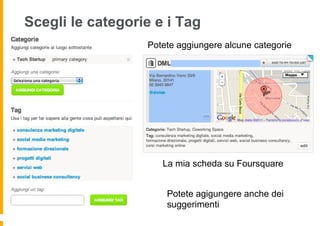 Scegli le categorie e i Tag
                  Potete aggiungere alcune categorie




                     La mia scheda su Foursquare


                      Potete agigungere anche dei
                      suggerimenti
 