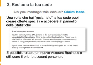 2. Reclama la tua sede


 Una volta che hai “reclamato” la tua sede puoi
creare offerte speciali e accedere al pannello
delle Statistiche




 È possibile creare un nuovo Account Business o
utilizzare il priprio account personale
 