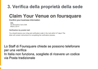 3. Verifica della proprietà della sede




Lo Staff di Foursquare chiede se possono telefonare
per una verifica
In Italia non funziona, scegliete di ricevere un codice
via Posta tradizionale
 