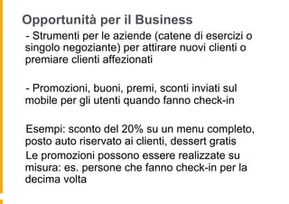 Opportunità per il Business
 - Strumenti per le aziende (catene di esercizi o
singolo negoziante) per attirare nuovi clienti o
premiare clienti affezionati

 - Promozioni, buoni, premi, sconti inviati sul
mobile per gli utenti quando fanno check-in

 Esempi: sconto del 20% su un menu completo,
posto auto riservato ai clienti, dessert gratis
  Le promozioni possono essere realizzate su
misura: es. persone che fanno check-in per la
decima volta
 