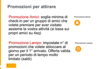 Promozioni per attirare

  Promozione Amici: soglia minima di
 check-in per un gruppo di amici che
 volete premiare per aver visitato
 assieme la vostra attività (si basa sui
 propri amici su 4sq)

  Promozione Lampo: impostate n° di
 promozioni che volete sbloccare al
 giorno per il 1° arrivato. Offerta valida
 per un periodo di tempo molto
 limitato (saldi)
| 20
 
