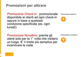 Promozioni per attirare

  Promozione Check-in : promozionale
 disponibile ai clienti ad ogni check-in
 oppure in base a qualsiasi
 condizione specificata (es. ogni
 lunedì)

  Promozione Novellino: premia gli
 utenti solo per la 1° volta che visitano
 un luogo. E’ il modo più semplice per
 incentivare le visite

| 22
 