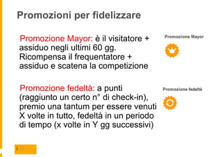 Promozioni per fidelizzare

  Promozione Mayor: è il visitatore +
 assiduo negli ultimi 60 gg.
 Ricompensa il frequentatore +
 assiduo e scatena la competizione

  Promozione fedeltà: a punti
 (raggiunto un certo n° di check-in),
 premio una tantum per essere venuti
 X volte in tutto, fedeltà in un periodo
 di tempo (x volte in Y gg successivi)

| 24
 