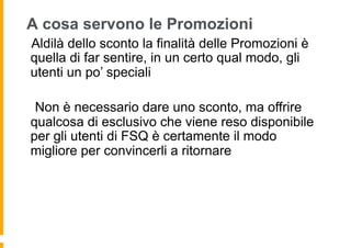 A cosa servono le Promozioni
 Aldilà dello sconto la finalità delle Promozioni è
quella di far sentire, in un certo qual modo, gli
utenti un po’ speciali

  Non è necessario dare uno sconto, ma offrire
qualcosa di esclusivo che viene reso disponibile
per gli utenti di FSQ è certamente il modo
migliore per convincerli a ritornare
 
 