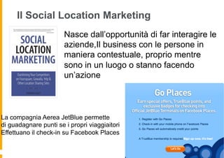 Il Social Location Marketing
                       Nasce dall’opportunità di far interagire le
                       aziende,Il business con le persone in
                       maniera contestuale, proprio mentre
                       sono in un luogo o stanno facendo
                       un’azione



La compagnia Aerea JetBlue permette
di guadagnare punti se i propri viaggiaitori
Effettuano il check-in su Facebook Places
 