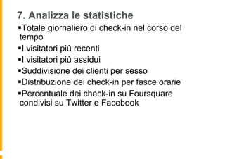 7. Analizza le statistiche
§ Totale giornaliero di check-in nel corso del
 tempo
§ I visitatori più recenti
§ I visitatori più assidui
§ Suddivisione dei clienti per sesso
§ Distribuzione dei check-in per fasce orarie
§ Percentuale dei check-in su Foursquare
 condivisi su Twitter e Facebook
 