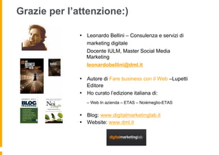 Grazie per l’attenzione:)

              •  Leonardo Bellini – Consulenza e servizi di
                 marketing digitale
                 Docente IULM, Master Social Media
                 Marketing
                 leonardobellini@dml.it

              •  Autore di Fare business con il Web –Lupetti
                 Editore
              •  Ho curato l’edizione italiana di:
                 – Web In azienda – ETAS – Noièmeglio-ETAS


              •  Blog: www.digitalmarketinglab.it
              •  Website: www.dml.it
 
