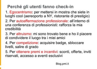 Perché gli utenti fanno check-in
 1. Egocentrismo: per mettersi in mostra che siete in
luoghi cool (aereoporto a NY, ristorante di prestigio)
  2. Per autoaffermazione professionale: all’interno di
una conferenza di professionisti: rafforza la mia
credibilità
   3. Per altruismo: mi sono trovato bene e ho il piacere
di condividere il luogo tra i miei amici
    4. Per competizione: acquisire badge, sbloccare
livelli, salire di grado
     5. Per ottenere premi e incentivi: sconti, offerte, inviti
riservati, accesso a eventi esclusivi

                                    Blog.pmi.it
 
