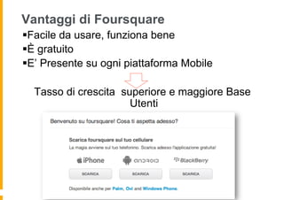 Vantaggi di Foursquare
§ Facile da usare, funziona bene
§ È gratuito
§ E’ Presente su ogni piattaforma Mobile

  Tasso di crescita superiore e maggiore Base
                      Utenti
 