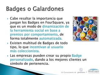  Cabe resaltar la importancia que
juegan los Badges en FourSquare, ya
que es un modo de dinamización de
la herramienta social en base a
premios por comportamiento, de
forma totalmente automatizada.
 Existen multitud de Badges de todo
tipo, lo que incentivan al usuario
más coleccionista.
Badges o Galardones
Un Conocimiento de y
 Las empresas pueden crear su propio Badge
personalizado, dando a los mejores clientes un
símbolo de pertenencia.
 