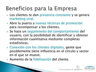  Los clientes te dan presencia constante y se genera
marketing viral.
 Abre la puerta a nuevas técnicas de promoción
para recompensar a los clientes.
 Se hace un seguimiento del comportamiento del
usuario, con la posibilidad de identificar y obtener
información cuantitativa mediante completas
estadísticas.
 Conexión con los clientes digitales, gente que
posiblemente tiene influencia en el círculo y sector
en el que se mueve.
 Aumento de la fidelización del cliente.
Un Conocimiento de y
 