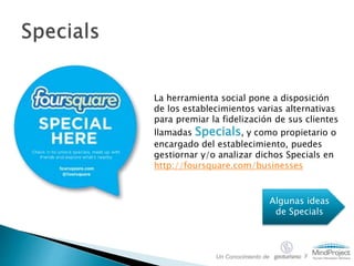 La herramienta social pone a disposición
de los establecimientos varias alternativas
para premiar la fidelización de sus clientes
llamadas Specials, y como propietario o
encargado del establecimiento, puedes
gestiornar y/o analizar dichos Specials en
http://foursquare.com/businesses
Algunas ideas
de Specials
Un Conocimiento de y
 
