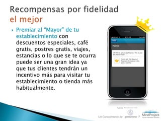  Premiar al “Mayor” de tu
establecimiento con
descuentos especiales, café
gratis, postres gratis, viajes,
estancias o lo que se te ocurra
puede ser una gran idea ya
que tus clientes tendrán un
incentivo más para visitar tu
establecimiento o tienda más
habitualmente.
Fuente: fakemayor.com
Un Conocimiento de y
 