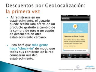  Al registrarse en un
establecimiento, el usuario
puede recibir una oferta de un
producto gratuito a cambio de
la compra de otro o un cupón
de descuento en otro
establecimiento cercano.
 Esto hará que más gente
haga “check-in” de modo que
todos sus contactos de la red
conocerán nuestro
establecimiento.
Un Conocimiento de y
 