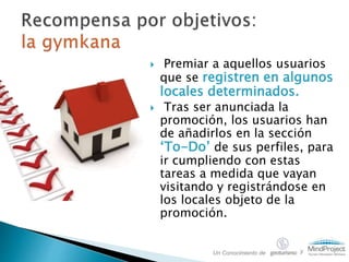  Premiar a aquellos usuarios
que se registren en algunos
locales determinados.
 Tras ser anunciada la
promoción, los usuarios han
de añadirlos en la sección
‘To-Do’ de sus perfiles, para
ir cumpliendo con estas
tareas a medida que vayan
visitando y registrándose en
los locales objeto de la
promoción.
Un Conocimiento de y
 
