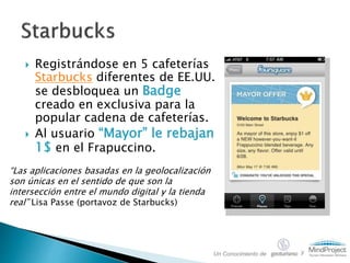  Registrándose en 5 cafeterías
Starbucks diferentes de EE.UU.
se desbloquea un Badge
creado en exclusiva para la
popular cadena de cafeterías.
 Al usuario “Mayor” le rebajan
1$ en el Frapuccino.
“Las aplicaciones basadas en la geolocalización
son únicas en el sentido de que son la
intersección entre el mundo digital y la tienda
real” Lisa Passe (portavoz de Starbucks)
Un Conocimiento de y
 