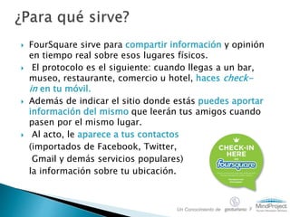  FourSquare sirve para compartir información y opinión
en tiempo real sobre esos lugares físicos.
 El protocolo es el siguiente: cuando llegas a un bar,
museo, restaurante, comercio u hotel, haces check-
in en tu móvil.
 Además de indicar el sitio donde estás puedes aportar
información del mismo que leerán tus amigos cuando
pasen por el mismo lugar.
 Al acto, le aparece a tus contactos
(importados de Facebook, Twitter,
Gmail y demás servicios populares)
la información sobre tu ubicación.
Un Conocimiento de y
 
