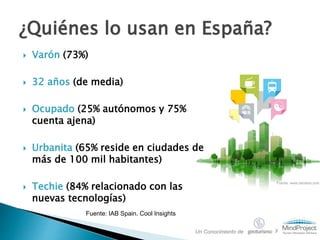 Varón (73%)
 32 años (de media)
 Ocupado (25% autónomos y 75%
cuenta ajena)
 Urbanita (65% reside en ciudades de
más de 100 mil habitantes)
 Techie (84% relacionado con las
nuevas tecnologías)
¿Quiénes lo usan en España?
Fuente: IAB Spain. Cool Insights
Fuente: www.celularis.com
Un Conocimiento de y
 
