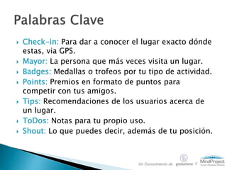  Check-in: Para dar a conocer el lugar exacto dónde
estas, via GPS.
 Mayor: La persona que más veces visita un lugar.
 Badges: Medallas o trofeos por tu tipo de actividad.
 Points: Premios en formato de puntos para
competir con tus amigos.
 Tips: Recomendaciones de los usuarios acerca de
un lugar.
 ToDos: Notas para tu propio uso.
 Shout: Lo que puedes decir, además de tu posición.
Un Conocimiento de y
 