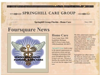 Springhill care group

         Springhill Group Florida - Home Care                             - Since 1802




Foursquare News
                          Home Care                         We fully understand a need to a
                                                            place that residents will be
                          Town Center Suite 1900            proud to call their home is what
                          Southfield, Michigan              they require most. All are built
                          48075 (Town Center Suite          in attractive locations, nestled
                          1900),Southfield, MI 48075        amongst existing communities,
                                                            so our residents can easily
                           Springhill Group look to cater   retain their ties with their
                          to the special requirements of    families.
                          each person citizen and any
                          changing circumstances that       Springhill Care offers retirees
                          occur throughout their time       the finest in clinical care, while
                          living in our care. This gives    receiving the positive aspects of
                          families the comfort that their   living in our cozy and
                          loved one has the support and     comfortable community.
                          care.
 