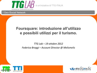 è un’iniziativa di TTG ITALIA


I Geo-Social Network




           Foursquare: introduzione all’utilizzo
             e possibili utilizzi per il turismo.

                           TTG Lab – 19 ottobre 2012
                Federico Broggi – Account Director @ Melismelis
 