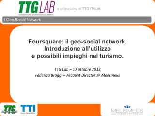 è un’iniziativa di TTG ITALIA

I Geo-Social Network

Foursquare: il geo-social network.
Introduzione all’utilizzo
e possibili impieghi nel turismo.
TTG Lab – 17 ottobre 2013
Federico Broggi – Account Director @ Melismelis

 