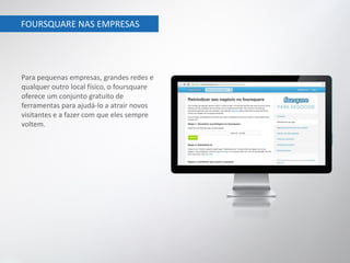 FOURSQUARE NAS EMPRESAS




Para pequenas empresas, grandes redes e
qualquer outro local físico, o foursquare
oferece um conjunto gratuito de
ferramentas para ajudá-lo a atrair novos
visitantes e a fazer com que eles sempre
voltem.
 