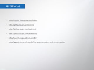 REFERÊNCIAS




•   http://support.foursquare.com/home

•   https://pt.foursquare.com/about/

•   https://pt.foursquare.com/business/

•   https://pt.foursquare.com/download/

•   http://www.foursquarebrasil.com.br/

•   http://www.brainstorm9.com.br/foursquare-organiza-check-in-em-eventos/
 