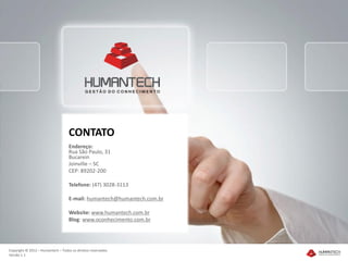 CONTATO
                                   Endereço:
                                   Rua São Paulo, 31
                                   Bucarein
                                   Joinville – SC
                                   CEP: 89202-200

                                   Telefone: (47) 3028-3113

                                   E-mail: humantech@humantech.com.br

                                   Website: www.humantech.com.br
                                   Blog: www.oconhecimento.com.br




Copyright © 2012 – Humantech – Todos os direitos reservados
Versão 1.1
 