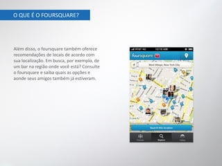 O QUE É O FOURSQUARE?




Além disso, o foursquare também oferece
recomendações de locais de acordo com
sua localização. Em busca, por exemplo, de
um bar na região onde você está? Consulte
o foursquare e saiba quais as opções e
aonde seus amigos também já estiveram.
 